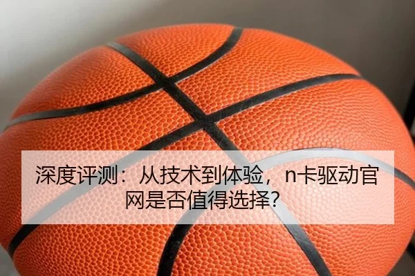 深度评测：从技术到体验，n卡驱动官网是否值得选择？